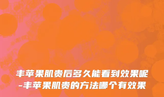 丰苹果肌贵后多久能看到效果呢-丰苹果肌贵的方法哪个有效果