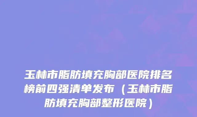 玉林市脂肪填充胸部医院排名榜前四强清单发布（玉林市脂肪填充胸部整形医院）