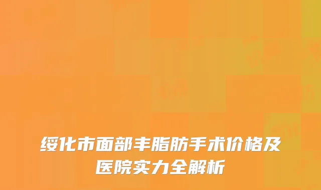 绥化市面部丰脂肪手术价格及医院实力全解析