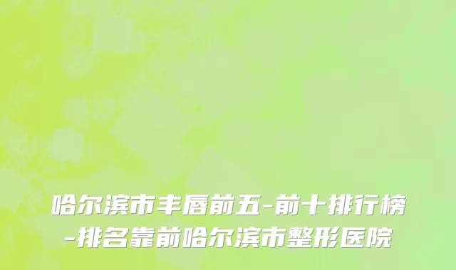 哈尔滨市丰唇前五-前十排行榜-排名靠前哈尔滨市整形医院