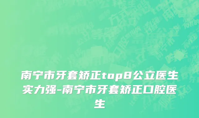 南宁市牙套矫正top8公立医生实力强-南宁市牙套矫正口腔医生