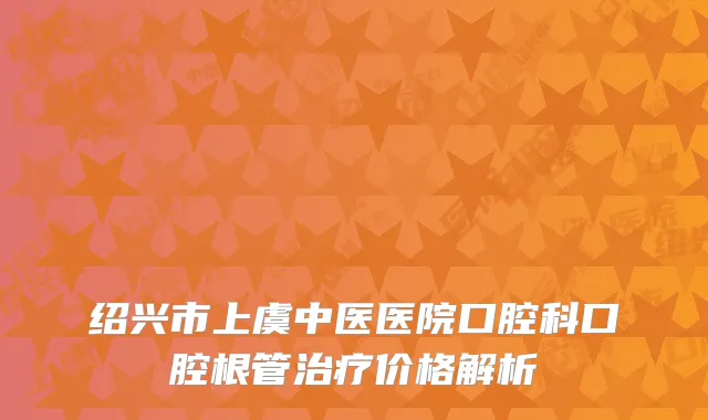 绍兴市上虞中医医院口腔科口腔根管治疗价格解析