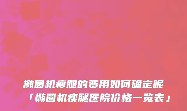 椭圆机瘦腿的费用如何确定呢「椭圆机瘦腿医院价格一览表」