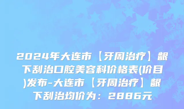 2024年大连市【牙周治疗】龈下刮治口腔美容科价格表(价目)发布-大连市【牙周治疗】龈下刮治均价为：2886元