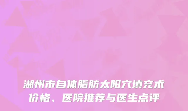 湖州市自体脂肪太阳穴填充术价格、医院推荐与医生点评