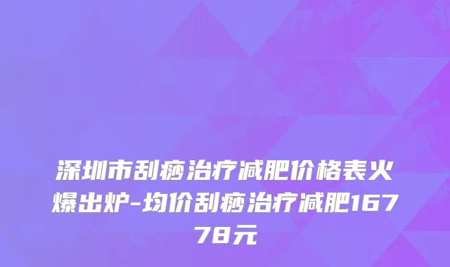 深圳市刮痧治疗减肥价格表火爆出炉-均价刮痧治疗减肥16778元