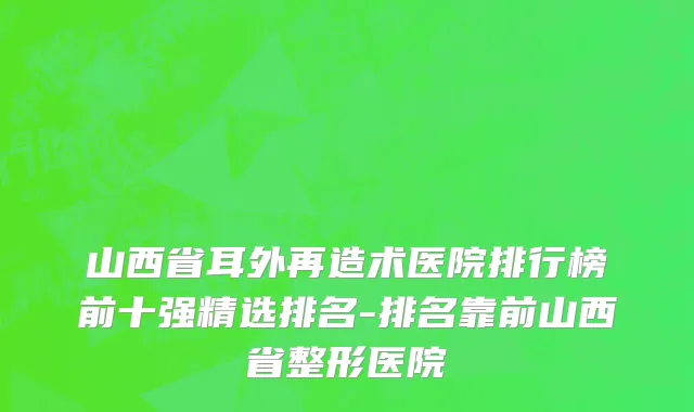 山西省耳外再造术医院排行榜前十强精选排名-排名靠前山西省整形医院