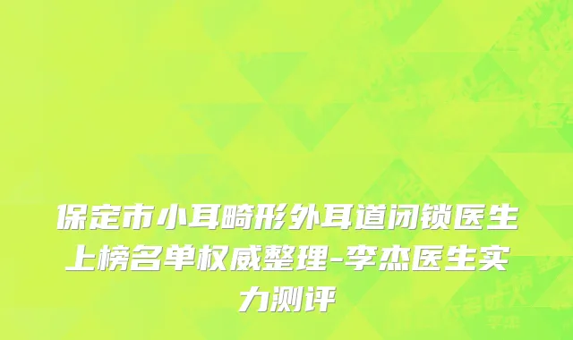 保定市小耳畸形外耳道闭锁医生上榜名单权威整理-李杰医生实力测评