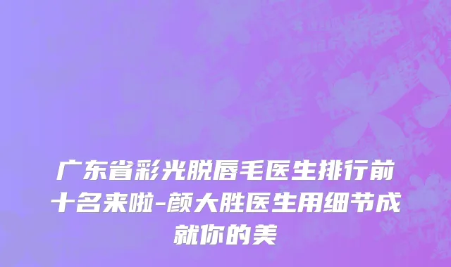 广东省彩光脱唇毛医生排行前十名来啦-颜大胜医生用细节成就你的美