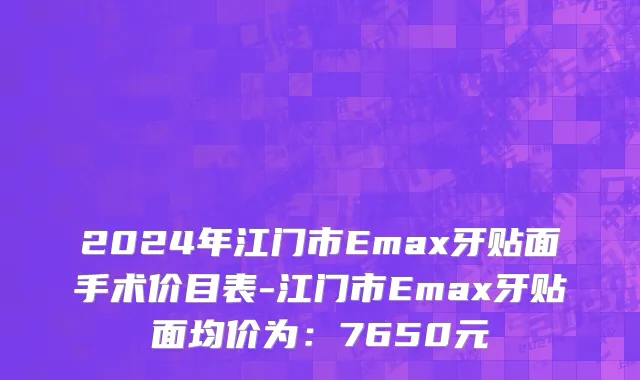 2024年江门市Emax牙贴面手术价目表-江门市Emax牙贴面均价为：7650元