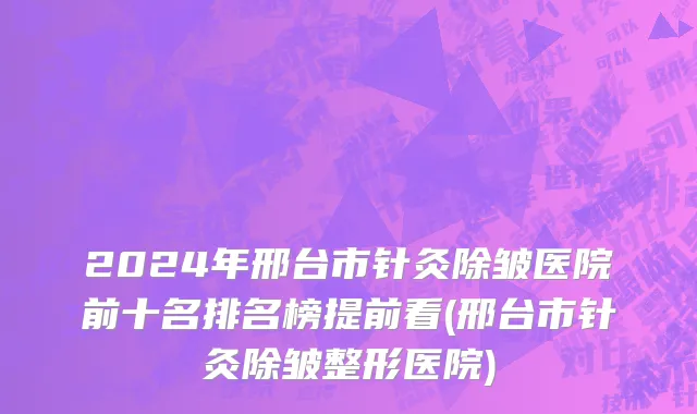 2024年邢台市针灸除皱医院前十名排名榜提前看(邢台市针灸除皱整形医院)