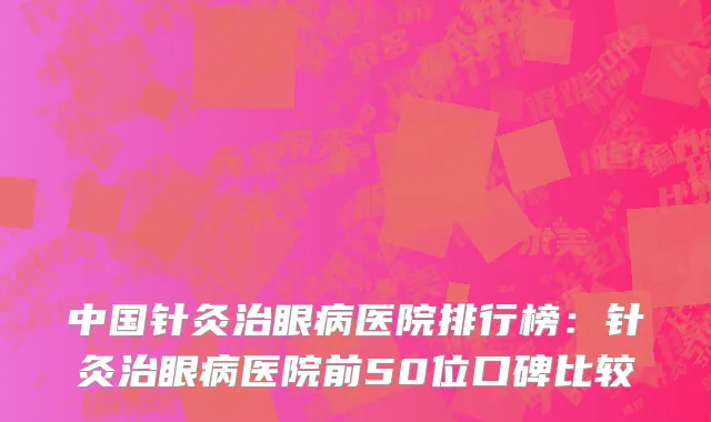 中国针灸治眼病医院排行榜：针灸治眼病医院前50位口碑比较