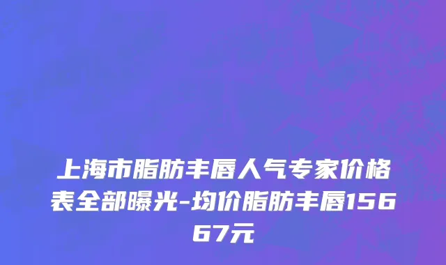 上海市脂肪丰唇人气专家价格表全部曝光-均价脂肪丰唇15667元