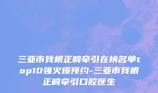 三亚市残根正畸牵引在榜名单top10强火爆预约-三亚市残根正畸牵引口腔医生