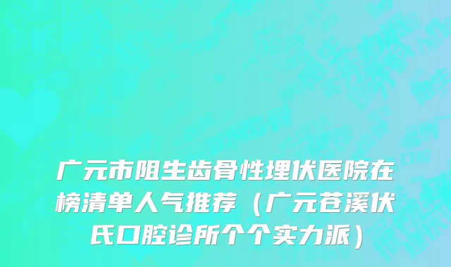 广元市阻生齿骨性埋伏医院在榜清单人气推荐（广元苍溪伏氏口腔诊所个个实力派）