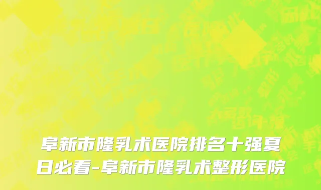 阜新市隆乳术医院排名十强夏日必看-阜新市隆乳术整形医院