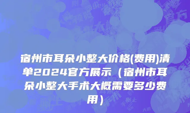 宿州市耳朵小整大价格(费用)清单2024官方展示（宿州市耳朵小整大手术大概需要多少费用）