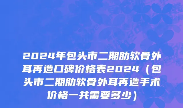 2024年包头市二期肋软骨外耳再造口碑价格表2024（包头市二期肋软骨外耳再造手术价格一共需要多少）
