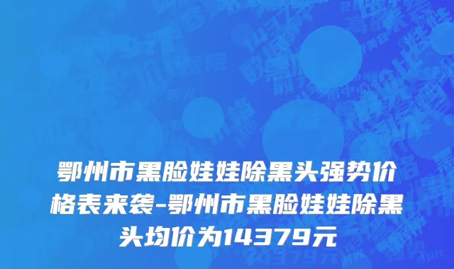 鄂州市黑脸娃娃除黑头强势价格表来袭-鄂州市黑脸娃娃除黑头均价为14379元
