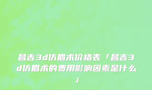 昌吉3d仿眉术价格表「昌吉3d仿眉术的费用影响因素是什么」