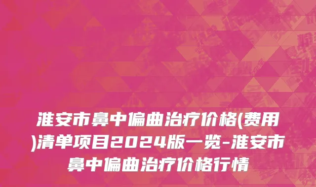 淮安市鼻中偏曲治疗价格(费用)清单项目2024版一览-淮安市鼻中偏曲治疗价格行情