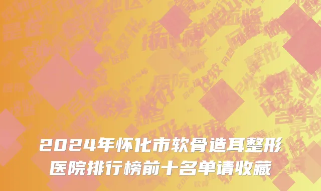 2024年怀化市软骨造耳整形医院排行榜前十名单请收藏