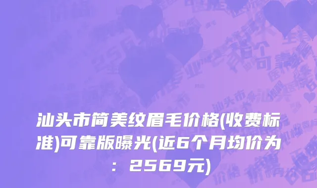 汕头市简美纹眉毛价格(收费标准)可靠版曝光(近6个月均价为：2569元)