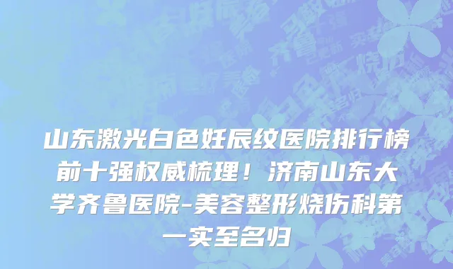 山东激光白色妊辰纹医院排行榜前十强权威梳理!济南山东大学齐鲁医院-美容整形烧伤科第一实至名归