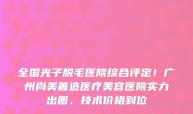 全国光子脱毛医院综合评定！广州尚美善造医疗美容医院实力出圈、技术价格到位