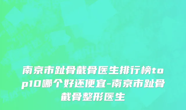 南京市趾骨截骨医生排行榜top10哪个好还便宜-南京市趾骨截骨整形医生