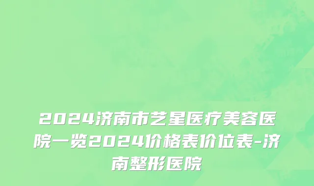 2024济南市艺星医疗美容医院一览2024价格表价位表-济南整形医院