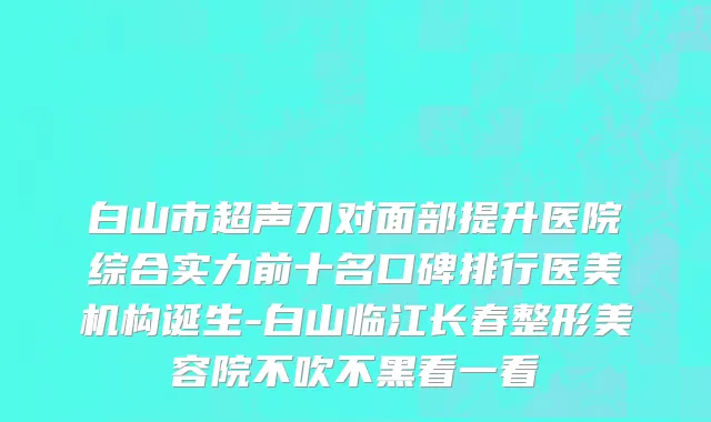 白山市超声刀对面部提升医院综合实力前十名口碑排行医美机构诞生-白山临江长春整形美容院不吹不黑看一看