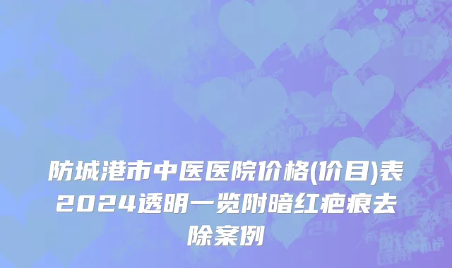 防城港市中医医院价格(价目)表2024透明一览附暗红疤痕去除案例