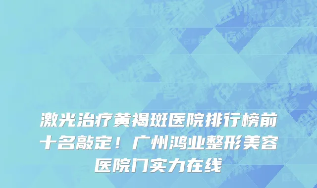激光治疗黄褐斑医院排行榜前十名敲定！广州鸿业整形美容医院门实力在线