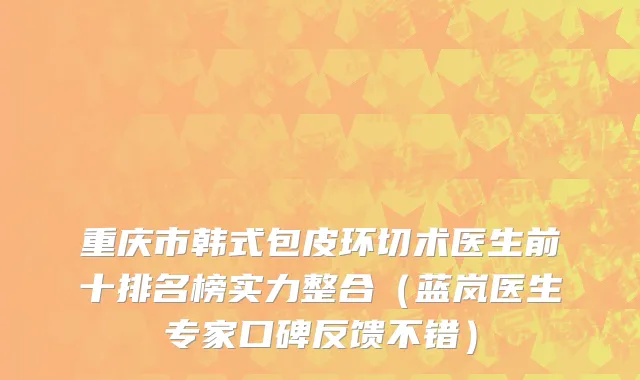 重庆市韩式包皮环切术医生前十排名榜实力整合（蓝岚医生专家口碑反馈不错）