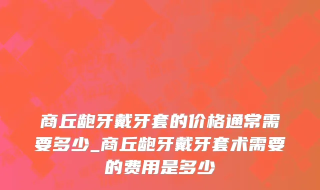 商丘龅牙戴牙套的价格通常需要多少_商丘龅牙戴牙套术需要的费用是多少