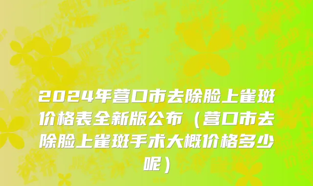 2024年营口市去除脸上雀斑价格表全新版公布（营口市去除脸上雀斑手术大概价格多少呢）