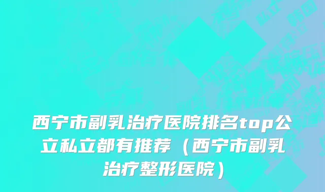 西宁市副乳治疗医院排名top公立私立都有推荐（西宁市副乳治疗整形医院）