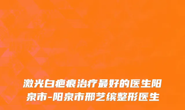激光白疤痕治疗最好的医生阳泉市-阳泉市邢艺缤整形医生