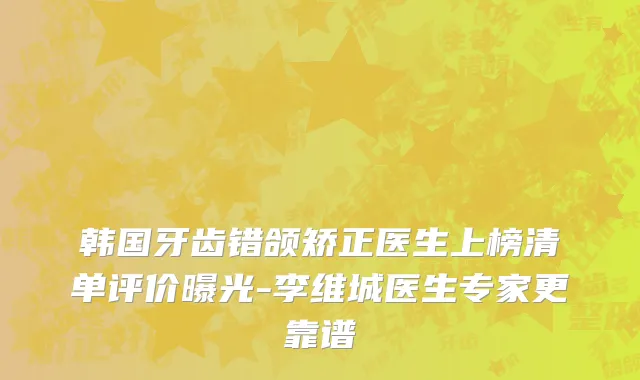 韩国牙齿错颌矫正医生上榜清单评价曝光-李维城医生专家更靠谱