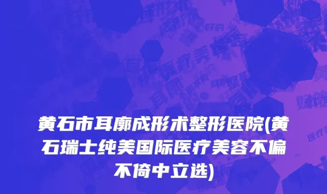 黄石市耳廓成形术整形医院(黄石瑞士纯美国际医疗美容不偏不倚中立选)