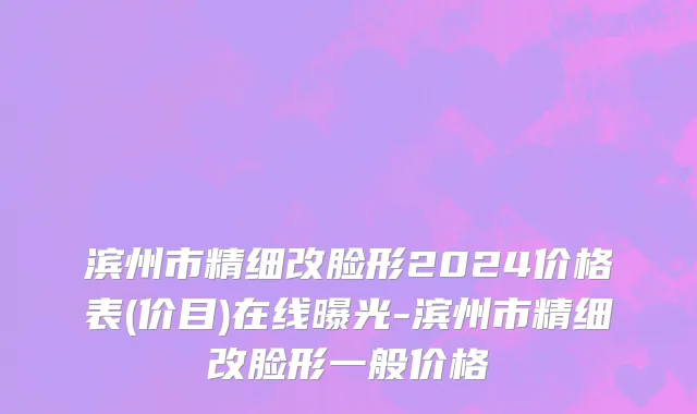 滨州市精细改脸形2024价格表(价目)在线曝光-滨州市精细改脸形一般价格