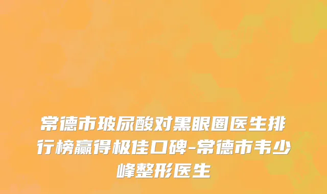常德市玻尿酸对黑眼圈医生排行榜赢得极佳口碑-常德市韦少峰整形医生
