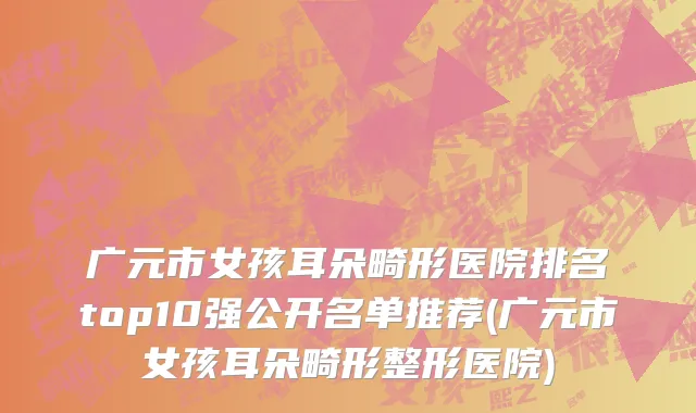 广元市女孩耳朵畸形医院排名top10强公开名单推荐(广元市女孩耳朵畸形整形医院)