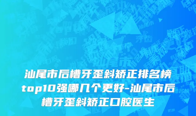 汕尾市后槽牙歪斜矫正排名榜top10强哪几个更好-汕尾市后槽牙歪斜矫正口腔医生