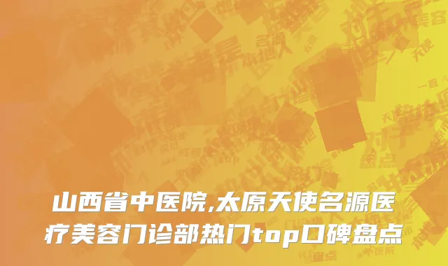 山西省中医院,太原天使名源医疗美容门诊部热门top口碑盘点