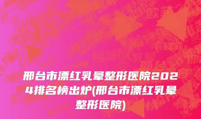 邢台市漂红乳晕整形医院2024排名榜出炉(邢台市漂红乳晕整形医院)
