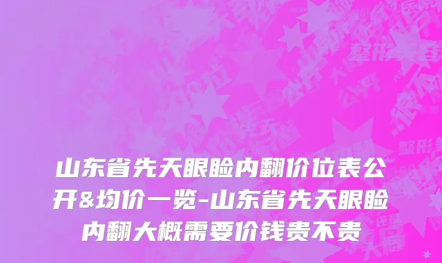 山东省先天眼睑内翻价位表公开&均价一览-山东省先天眼睑内翻大概需要价钱贵不贵