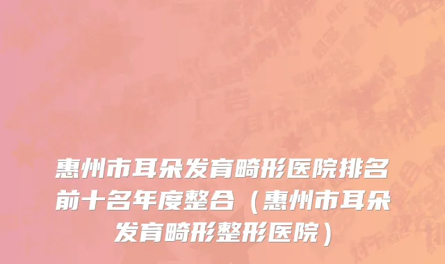 惠州市耳朵发育畸形医院排名前十名年度整合（惠州市耳朵发育畸形整形医院）