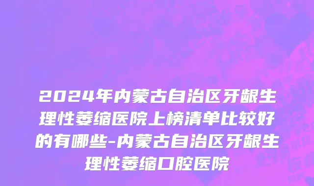 2024年内蒙古自治区牙龈生理性萎缩医院上榜清单比较好的有哪些-内蒙古自治区牙龈生理性萎缩口腔医院